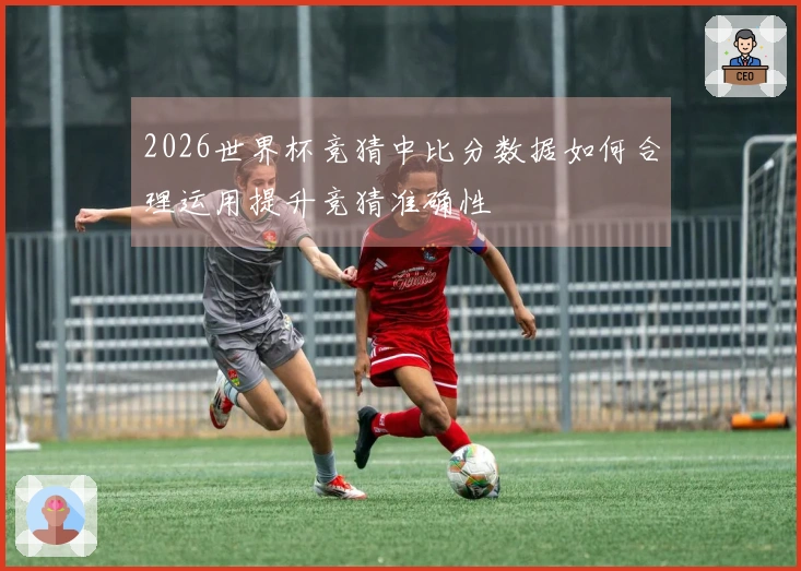 2026世界杯竞猜中比分数据如何合理运用提升竞猜准确性
