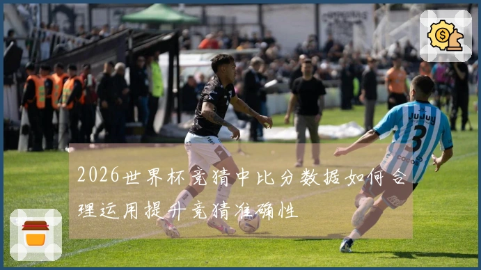 2026世界杯竞猜中比分数据如何合理运用提升竞猜准确性