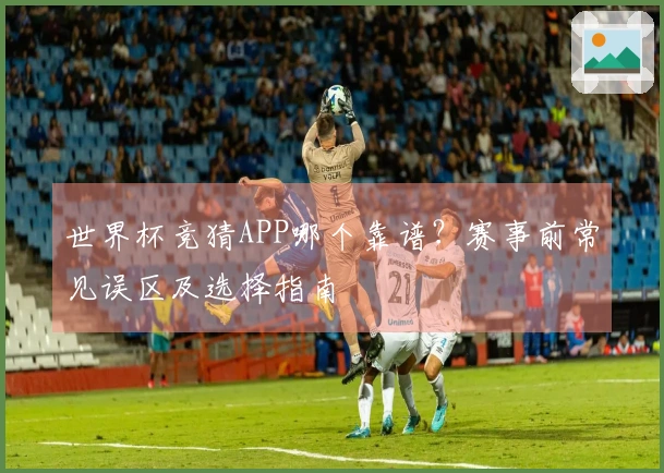 世界杯竞猜APP哪个靠谱？赛事前常见误区及选择指南