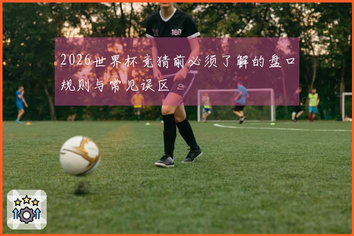 2026世界杯竞猜前必须了解的盘口规则与常见误区