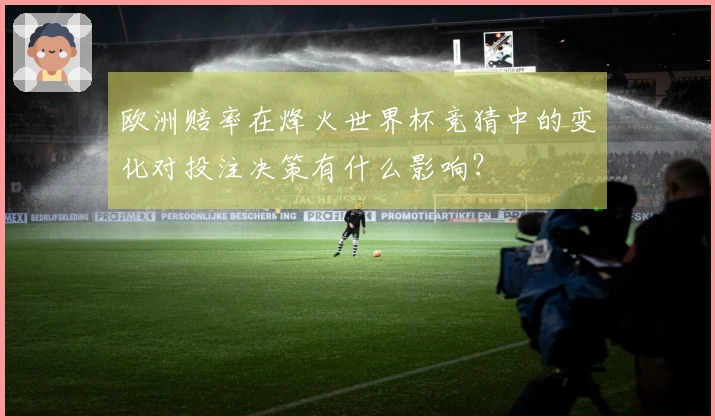 欧洲赔率在烽火世界杯竞猜中的变化对投注决策有什么影响？