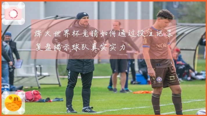 烽火世界杯竞猜如何通过投注记录复盘揭示球队真实实力